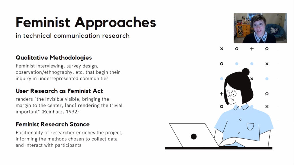 A screenshot of the video of Allegra's 2021 SIGDOC presentation, "Feminist Approaches for Communication Design Research." Allegra reads in a thumbnail at the top right of the screen, which features a drawing of a woman typing at a laptop. Text reads "Feminist Approaches in Technical Communication Research. Qualitative Methodologies: feminist interviewing, survey design, observation/ethnography, etc. that begin their inquiry in underrepresented communities. User Research as Feminist Act: renders "the invisible visible, bringing the margin to the center, [and] rendering the trivial important" (Reinharz, 1992). Feminist Research Stance: Positionality of the researcher enriches the project, informing the methods chosen to collect data and interact with participants."